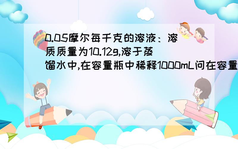 0.05摩尔每千克的溶液：溶质质量为10.12g,溶于蒸馏水中,在容量瓶中稀释1000mL问在容量瓶中稀释100mL 要多少g溶质