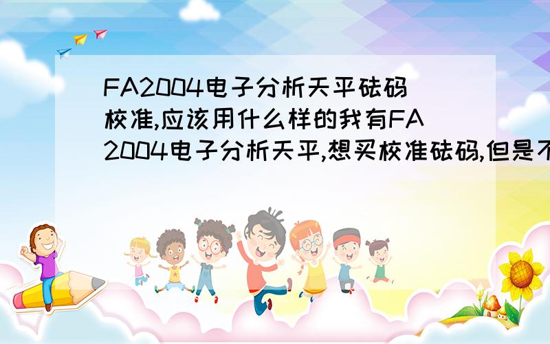 FA2004电子分析天平砝码校准,应该用什么样的我有FA2004电子分析天平,想买校准砝码,但是不知道要用多少克的,多少级的,有图最好.厂家是上海上平仪器的.