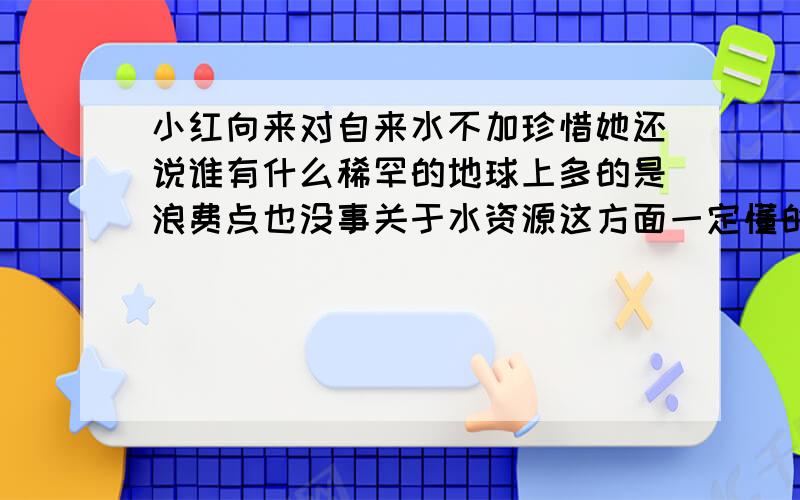 小红向来对自来水不加珍惜她还说谁有什么稀罕的地球上多的是浪费点也没事关于水资源这方面一定懂的不少还是请你和他讲讲道理吧