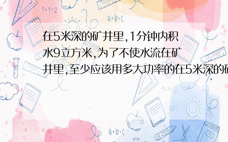 在5米深的矿井里,1分钟内积水9立方米,为了不使水流在矿井里,至少应该用多大功率的在5米深的矿井里,1分钟内积水9立方米,为了不使水流在矿井里,至少应该用多大功率的水泵抽水（g取10牛/千