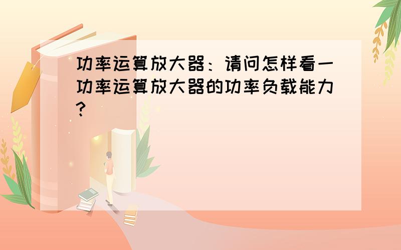 功率运算放大器：请问怎样看一功率运算放大器的功率负载能力?