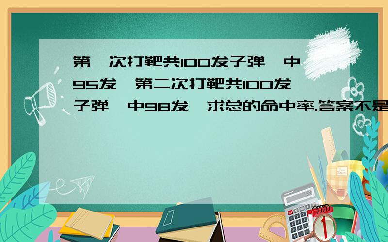 第一次打靶共100发子弹,中95发,第二次打靶共100发子弹,中98发,求总的命中率.答案不是（95+98）÷200（95+98）÷200是错误的。老说说这样算出来的是平均命中率，我们要求的是总的命中率。