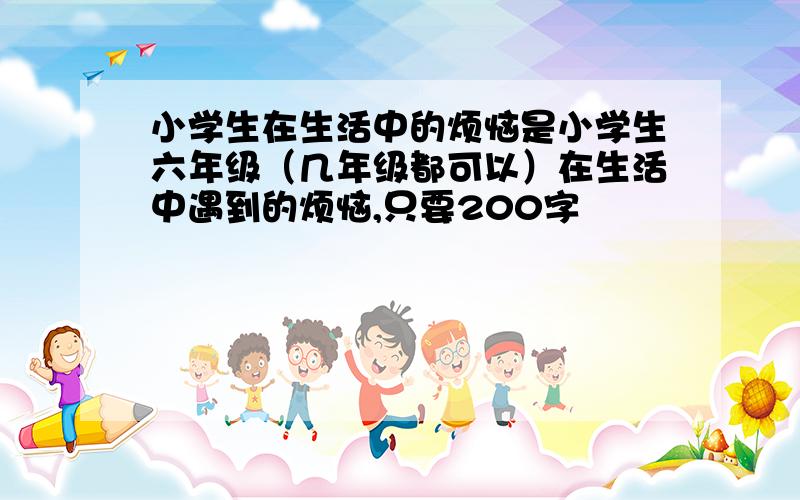 小学生在生活中的烦恼是小学生六年级（几年级都可以）在生活中遇到的烦恼,只要200字