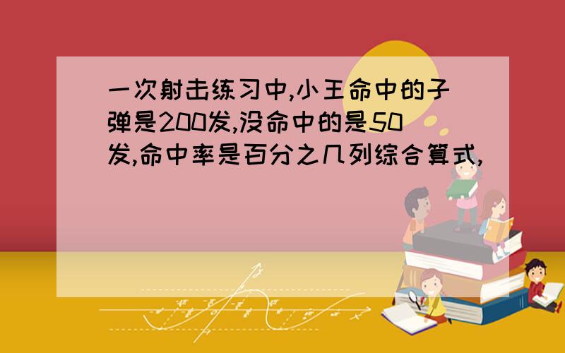 一次射击练习中,小王命中的子弹是200发,没命中的是50发,命中率是百分之几列综合算式,