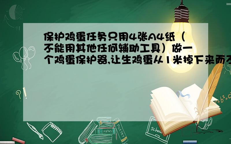 保护鸡蛋任务只用4张A4纸（不能用其他任何辅助工具）做一个鸡蛋保护器,让生鸡蛋从1米掉下来而不能摔坏.怎么办?