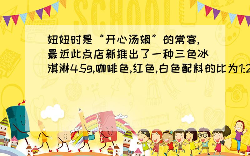 妞妞时是“开心汤姆”的常客,最近此点店新推出了一种三色冰淇淋45g,咖啡色,红色,白色配料的比为1:2:6,你知道三色冰淇淋中的咖啡色,红色和白色配料分别是多少吗?