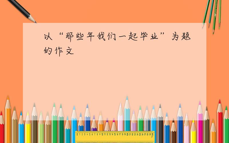 以“那些年我们一起毕业”为题的作文