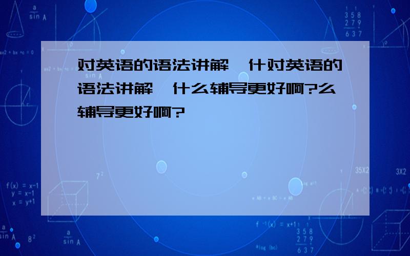 对英语的语法讲解,什对英语的语法讲解,什么辅导更好啊?么辅导更好啊?