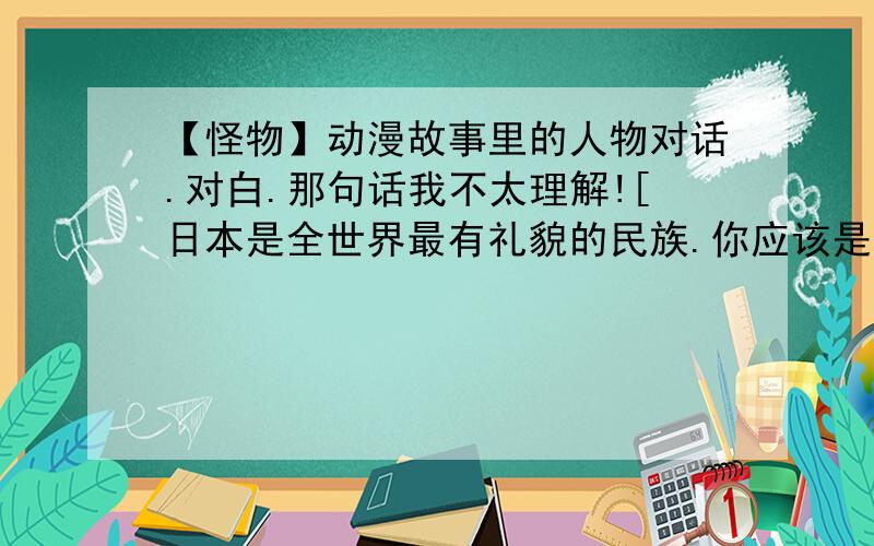 【怪物】动漫故事里的人物对话.对白.那句话我不太理解![日本是全世界最有礼貌的民族.你应该是日本人]小日本.求人/拜托别人就下跪.对长辈.上司.年长的人.都要用敬语.这算哪门子诚意啊?.