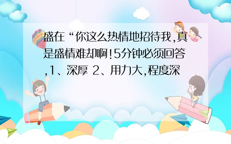 盛在“你这么热情地招待我,真是盛情难却啊!5分钟必须回答,1、深厚 2、用力大,程度深