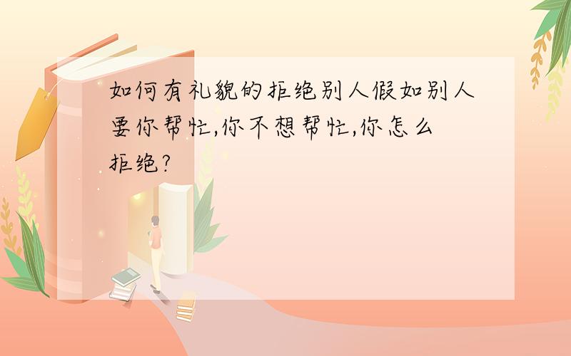 如何有礼貌的拒绝别人假如别人要你帮忙,你不想帮忙,你怎么拒绝?