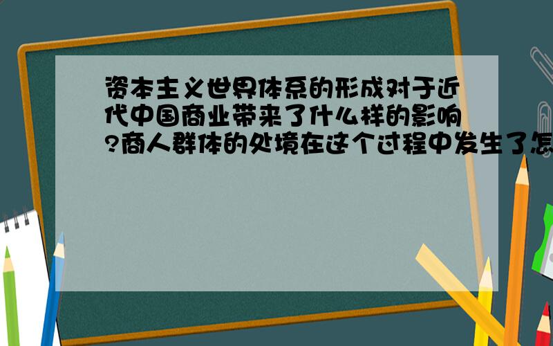 资本主义世界体系的形成对于近代中国商业带来了什么样的影响?商人群体的处境在这个过程中发生了怎样的变化?（提示：可以结合近代中国出口商品结构的变化  近代中国贸易政策的变化