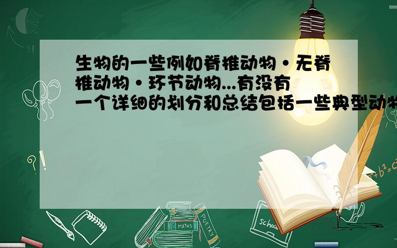 生物的一些例如脊椎动物·无脊椎动物·环节动物...有没有一个详细的划分和总结包括一些典型动物的名字不用太深奥，初三结业能用就行