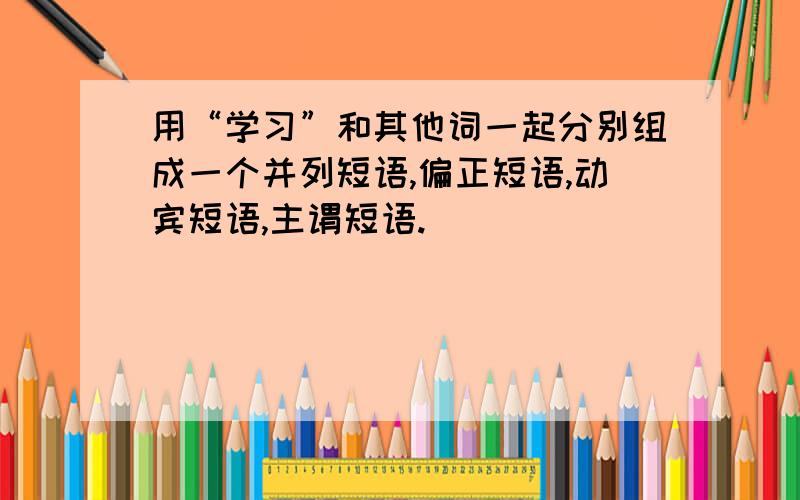 用“学习”和其他词一起分别组成一个并列短语,偏正短语,动宾短语,主谓短语.