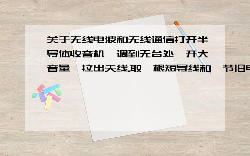 关于无线电波和无线通信打开半导体收音机,调到无台处,开大音量,拉出天线.取一根短导线和一节旧电池,在收音机附近将导线一端与旧电池一极相接,另一端不断刮擦电池的另一极.描述观察到