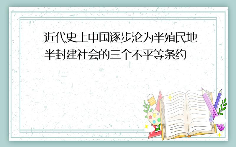 近代史上中国逐步沦为半殖民地半封建社会的三个不平等条约