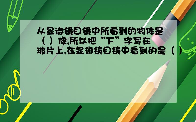 从显微镜目镜中所看到的物体是（ ）像,所以把“下”字写在玻片上,在显微镜目镜中看到的是（ ）