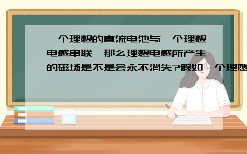 一个理想的直流电池与一个理想电感串联,那么理想电感所产生的磁场是不是会永不消失?假如一个理想的直流电池与一个理想电感（电容）串联(串联后不做任何事情),那么理想电感（电容）