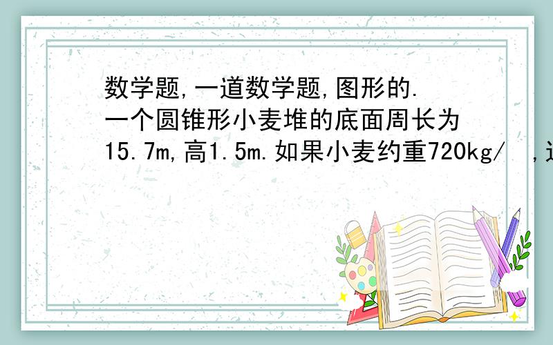 数学题,一道数学题,图形的.一个圆锥形小麦堆的底面周长为15.7m,高1.5m.如果小麦约重720kg/㎥,这堆小麦约重多少千克?