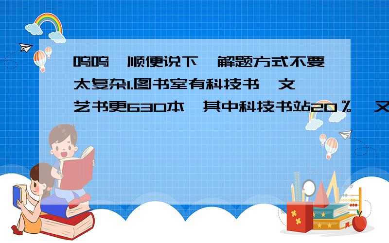 呜呜,顺便说下,解题方式不要太复杂1.图书室有科技书、文艺书更630本,其中科技书站20％,又进来一批科技树,这时占总数的30％,又进了多少2.土地和师傅今年年龄和为56岁,若干年后,当徒弟的年