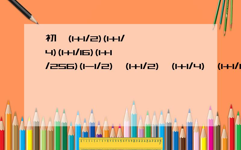 初一(1+1/2)(1+1/4)(1+1/16)(1+1/256)(1-1/2)*(1+1/2)*(1+1/4)*(1+1/16))*(1+1/256)/(1-1/2)=(1-1/256*1/256)/(1-1/2)=2-2/256*256