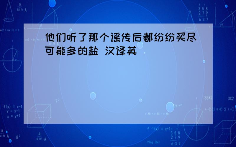 他们听了那个谣传后都纷纷买尽可能多的盐 汉译英