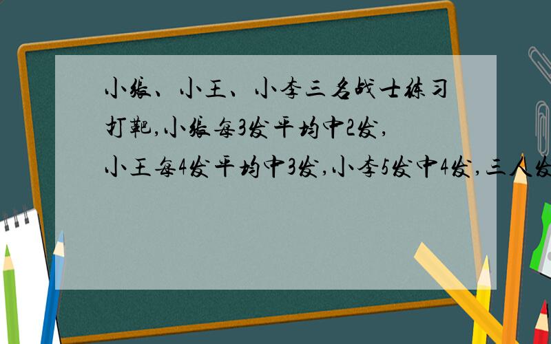 小张、小王、小李三名战士练习打靶,小张每3发平均中2发,小王每4发平均中3发,小李5发中4发,三人发射的弹数相同,共中靶266发,各几发