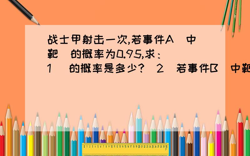 战士甲射击一次,若事件A（中靶）的概率为0.95,求：（1） 的概率是多少?（2）若事件B（中靶环数大于5）的概率是0.75,那么事件C（中靶环数小于6）的概率是多少?事件D（中靶环数大于0且小于6