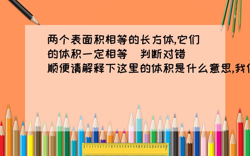 两个表面积相等的长方体,它们的体积一定相等（判断对错） 顺便请解释下这里的体积是什么意思,我们两个表面积相等的长方体,它们的体积一定相等（判断对错）顺便请解释下这里的体积是