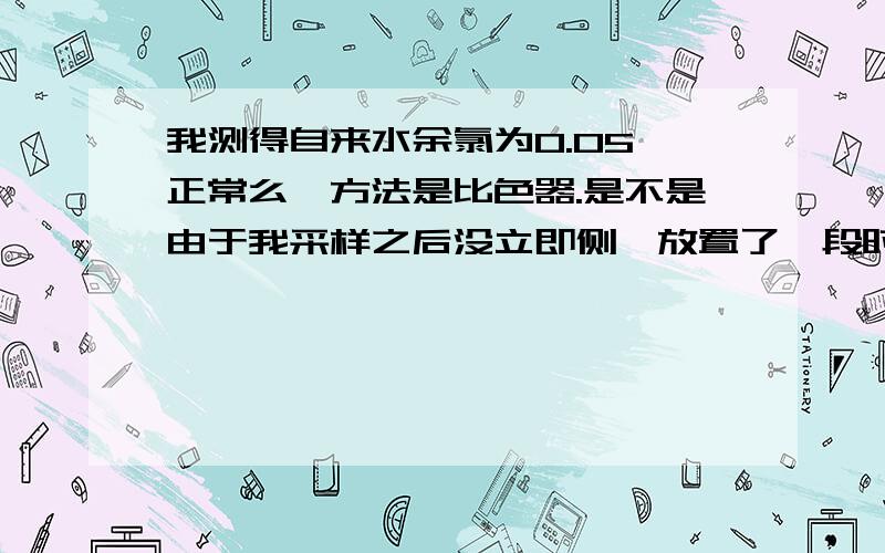 我测得自来水余氯为0.05,正常么,方法是比色器.是不是由于我采样之后没立即侧,放置了一段时间的关系呢.