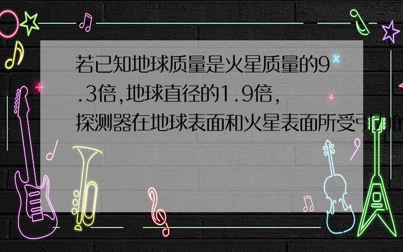 若已知地球质量是火星质量的9.3倍,地球直径的1.9倍,探测器在地球表面和火星表面所受引力的比值是多少?