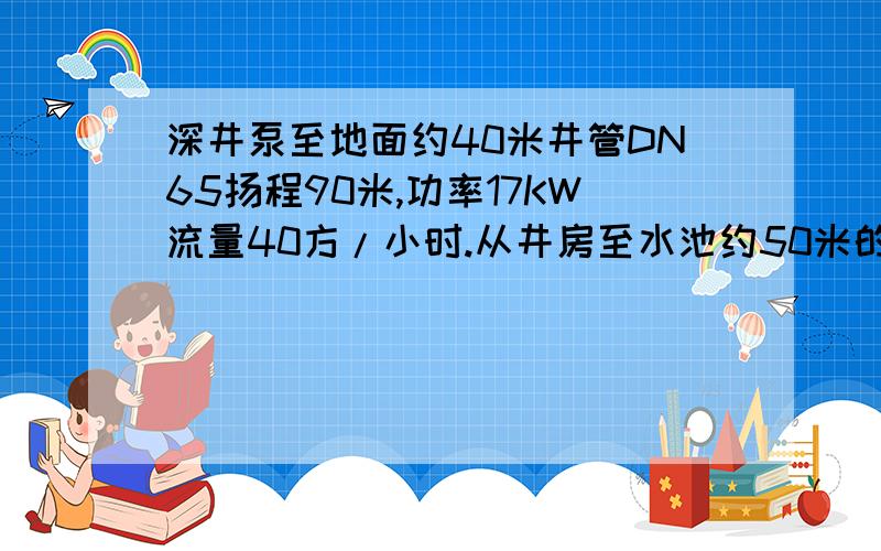 深井泵至地面约40米井管DN65扬程90米,功率17KW流量40方/小时.从井房至水池约50米的DN100管,水量不足,