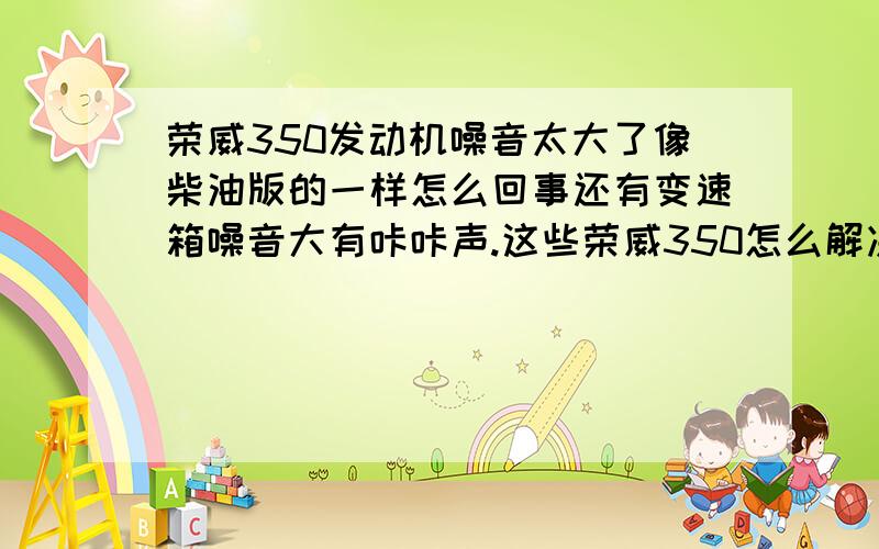 荣威350发动机噪音太大了像柴油版的一样怎么回事还有变速箱噪音大有咔咔声.这些荣威350怎么解决.我的荣威350买了不到3个月问题不短.发动机噪音特别大.变速箱噪音也很大有流水声.还有咔