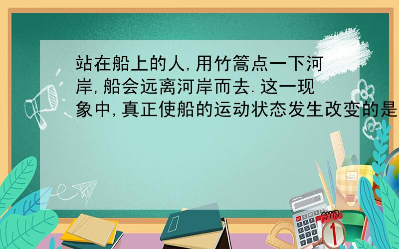 站在船上的人,用竹篙点一下河岸,船会远离河岸而去.这一现象中,真正使船的运动状态发生改变的是( ).A.竹篙对河岸的力B.竹篙对人手的力 C.河岸对竹篙的力 D.人的脚对船的力