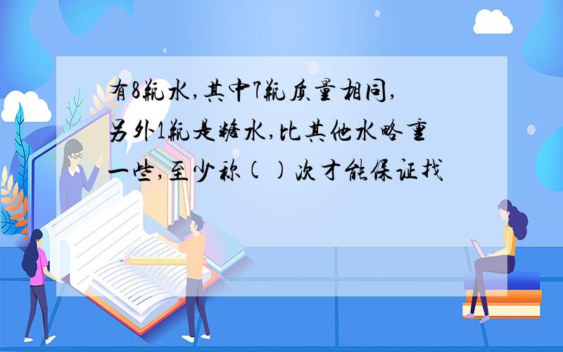 有8瓶水,其中7瓶质量相同,另外1瓶是糖水,比其他水略重一些,至少称()次才能保证找