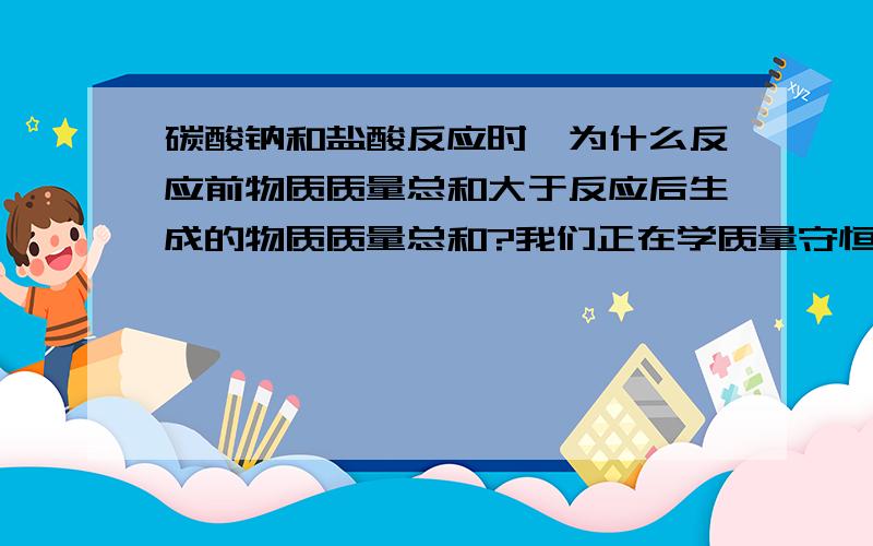 碳酸钠和盐酸反应时,为什么反应前物质质量总和大于反应后生成的物质质量总和?我们正在学质量守恒定律,老师让我们做探究,哪位化学好的哥哥姐姐帮帮忙啦,拜托.要快哦,我们明天要用呢.