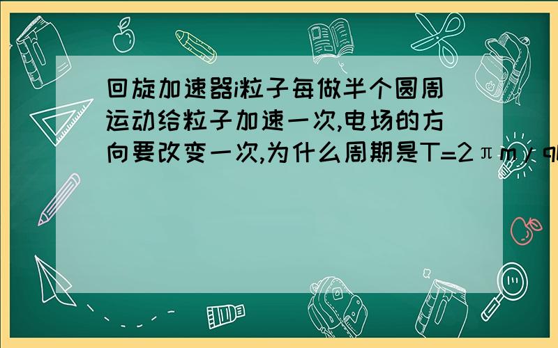 回旋加速器i粒子每做半个圆周运动给粒子加速一次,电场的方向要改变一次,为什么周期是T=2πm/qb,而不是二分之一T阿.粒子的运动时间是半个周期的时候他就要改变一次啊