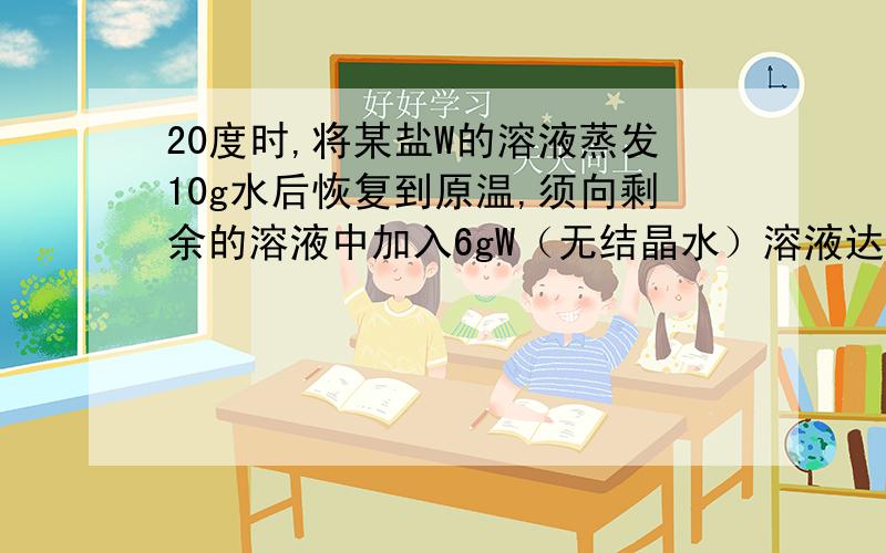 20度时,将某盐W的溶液蒸发10g水后恢复到原温,须向剩余的溶液中加入6gW（无结晶水）溶液达到饱和；若将原20度时，将某盐W的溶液蒸发10g水后恢复到原温，须向剩余的溶液中加入6gW（无结晶