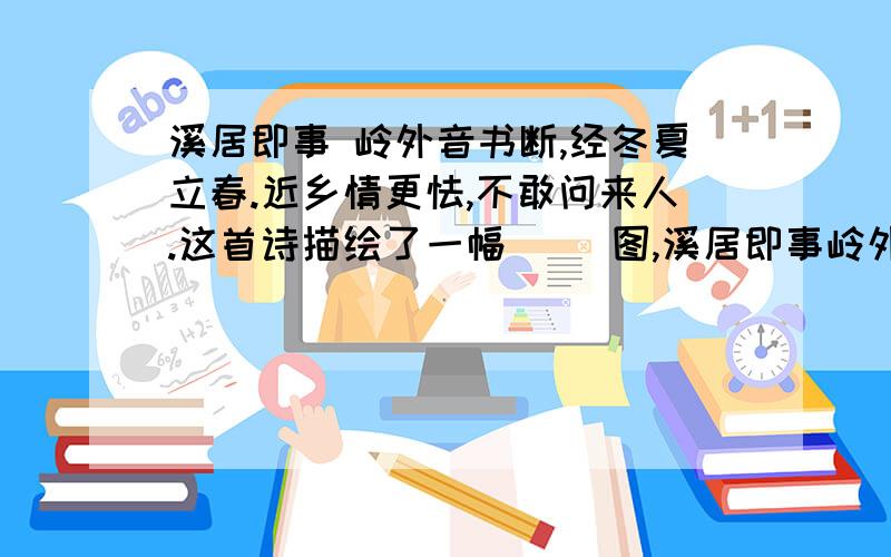 溪居即事 岭外音书断,经冬夏立春.近乡情更怯,不敢问来人.这首诗描绘了一幅（ ）图,溪居即事岭外音书断,经冬夏立春.近乡情更怯,不敢问来人.这首诗描绘了一幅（ ）图,表达了诗人（ ）.