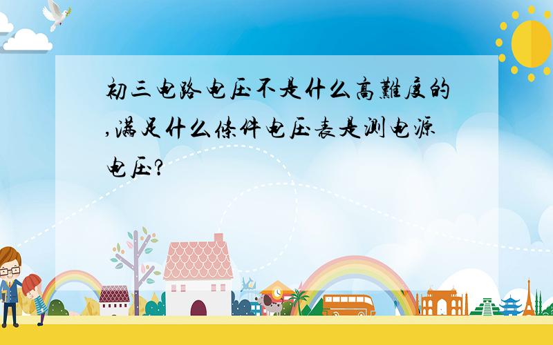 初三电路电压不是什么高难度的,满足什么条件电压表是测电源电压?