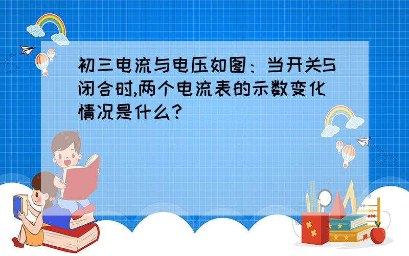 初三电流与电压如图：当开关S闭合时,两个电流表的示数变化情况是什么?