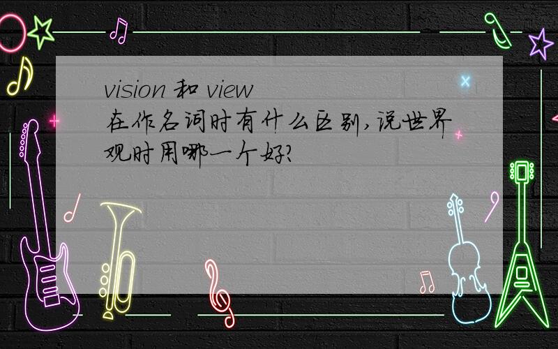 vision 和 view 在作名词时有什么区别,说世界观时用哪一个好?