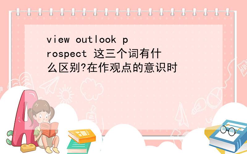 view outlook prospect 这三个词有什么区别?在作观点的意识时