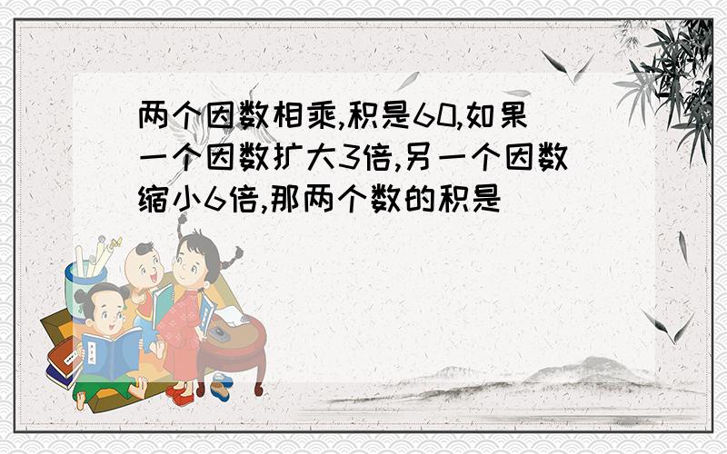 两个因数相乘,积是60,如果一个因数扩大3倍,另一个因数缩小6倍,那两个数的积是