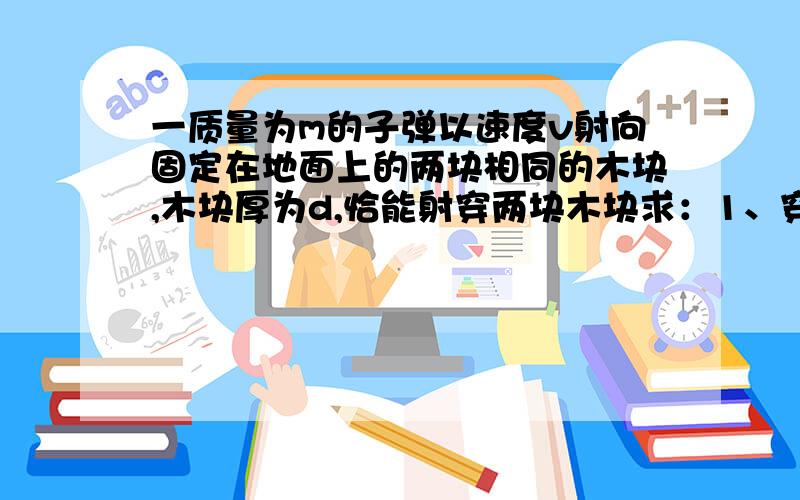 一质量为m的子弹以速度v射向固定在地面上的两块相同的木块,木块厚为d,恰能射穿两块木块求：1、穿出第一块木块时速度多大?2、穿过第一块木块过程中摩擦力做的功.