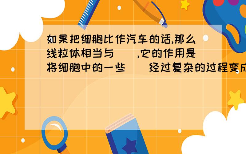 如果把细胞比作汽车的话,那么线粒体相当与（）,它的作用是将细胞中的一些（）经过复杂的过程变成（）经过复杂的过程变成（）同时将该物质中的（）释放出来,供细胞利用.