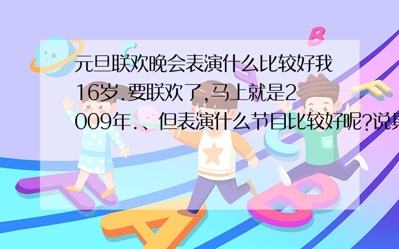 元旦联欢晚会表演什么比较好我16岁.要联欢了,马上就是2009年.、但表演什么节目比较好呢?说具体点,要很全面的说哦.