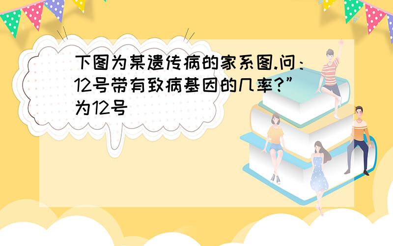 下图为某遗传病的家系图.问：12号带有致病基因的几率?”为12号