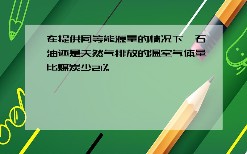 在提供同等能源量的情况下,石油还是天然气排放的温室气体量比煤炭少21%