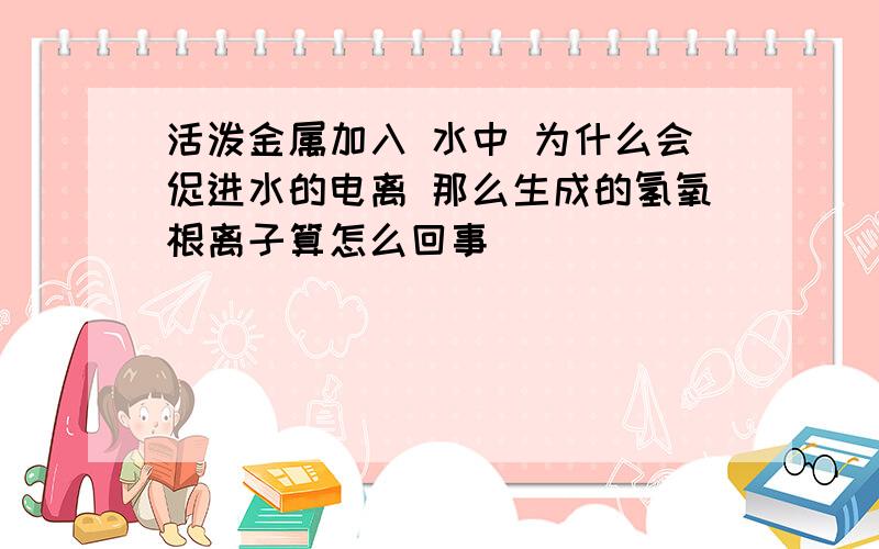 活泼金属加入 水中 为什么会促进水的电离 那么生成的氢氧根离子算怎么回事